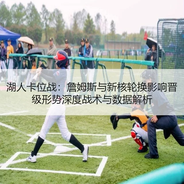湖人卡位战：詹姆斯与新核轮换影响晋级形势深度战术与数据解析